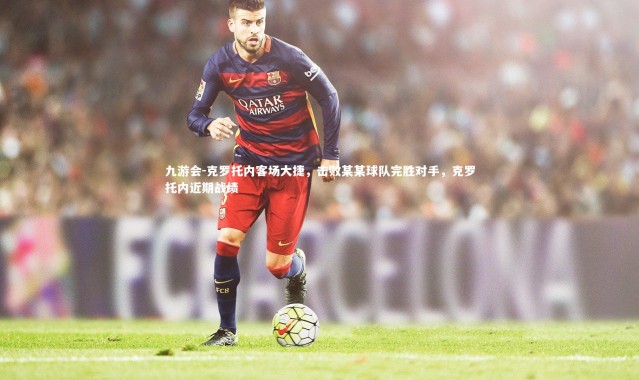 九游会-克罗托内客场大捷，击败某某球队完胜对手，克罗托内近期战绩