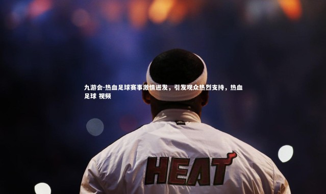 九游会-热血足球赛事激情迸发，引发观众热烈支持，热血足球 视频