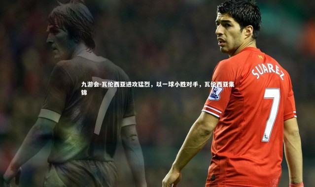 九游会-瓦伦西亚进攻猛烈，以一球小胜对手，瓦伦西亚集锦