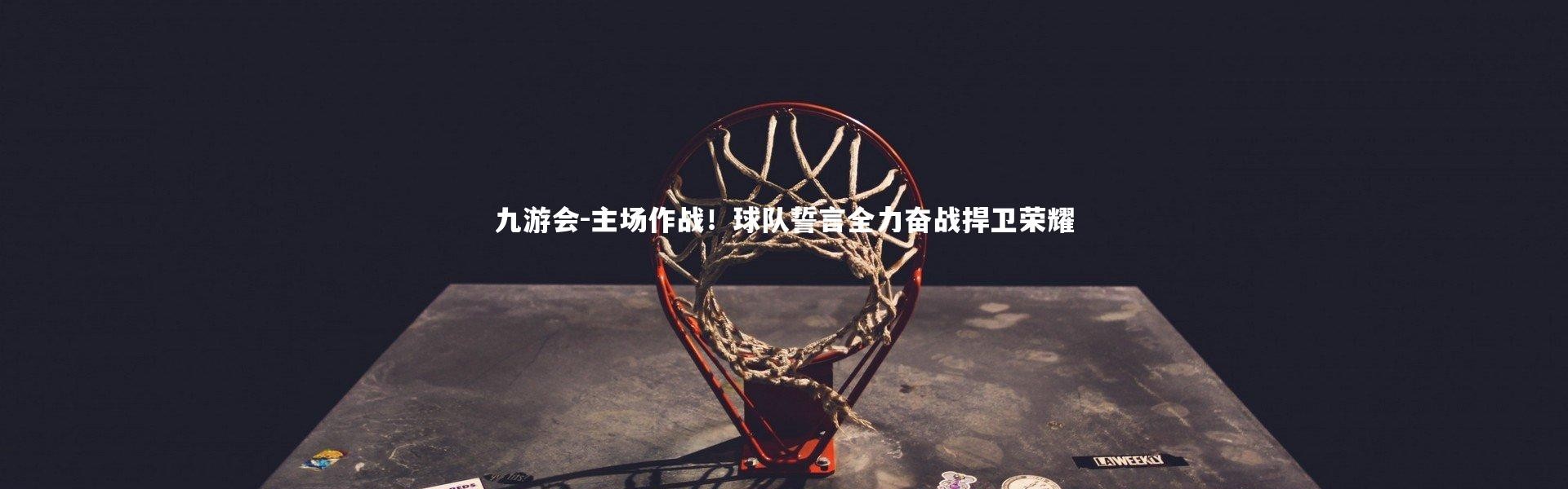 九游会-主场作战！球队誓言全力奋战捍卫荣耀