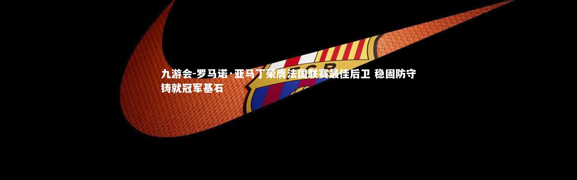 九游会-罗马诺·亚马丁荣膺法国联赛最佳后卫 稳固防守铸就冠军基石