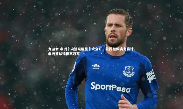 九游会-非洲頂尖篮坛巨星進攻全开，发挥极致实力赢球，非洲篮球锦标赛冠军