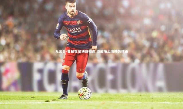 九游会-昔日冤家狭路相逢 绿茵场上演殊死搏杀