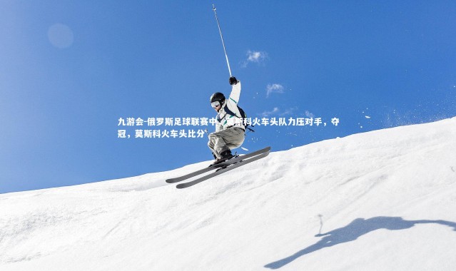 九游会-俄罗斯足球联赛中，莫斯科火车头队力压对手，夺冠，莫斯科火车头比分