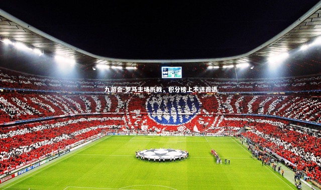 九游会-罗马主场折戟，积分榜上不进而退