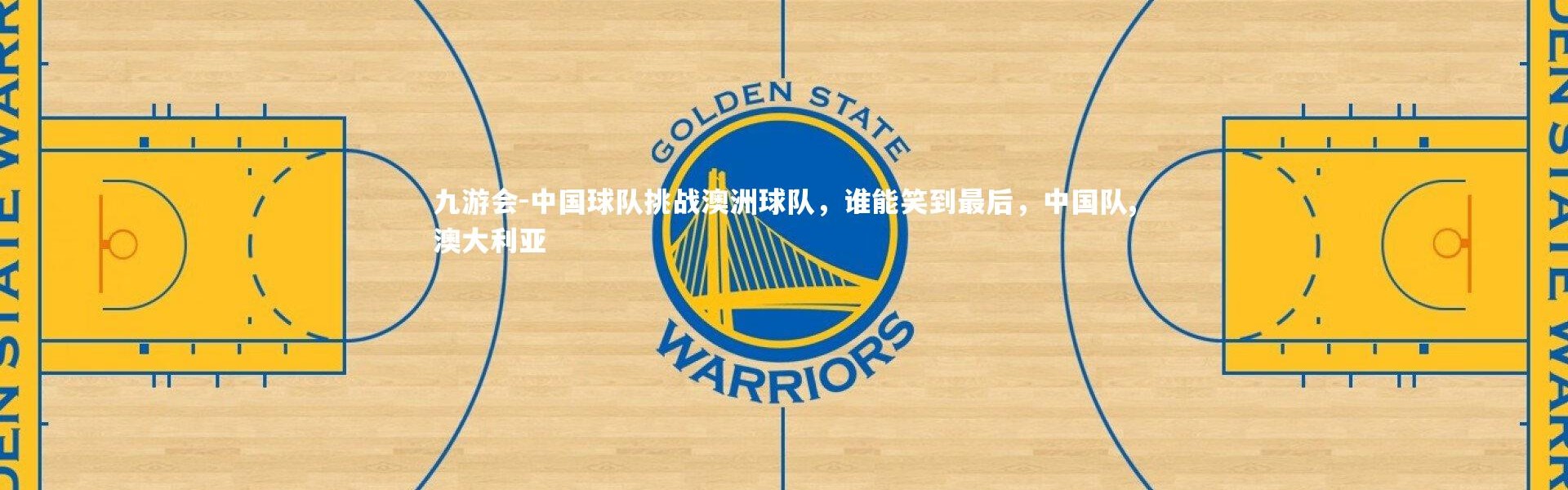 九游会-中国球队挑战澳洲球队，谁能笑到最后，中国队,澳大利亚